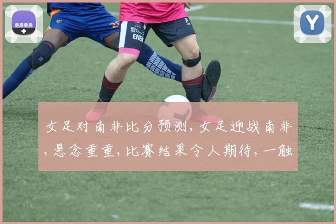 女足对南非比分预测,女足迎战南非,悬念重重,比赛结果令人期待,一触即发