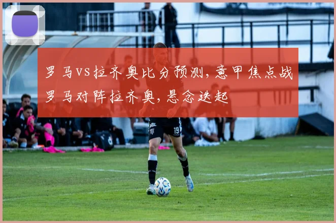 罗马vs拉齐奥比分预测,意甲焦点战罗马对阵拉齐奥,悬念迭起